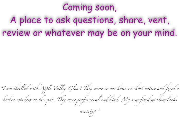 Coming soon,
A place to ask questions, share, vent, review or whatever may be on your mind.






“I am thrilled with Apple Valley Glass! They came to our home on short notice and fixed a broken window on the spot. They were professional and kind. My new fixed window looks amazing.”






