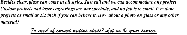Besides clear, glass can come in all styles. Just call and we can accommodate any project. Custom projects and laser engravings are our specialty, and no job is to small. I’ve done projects as small as 1/2 inch if you can believe it. How about a photo on glass or any other material?
In need of curved radius glass? Let us be your source.
