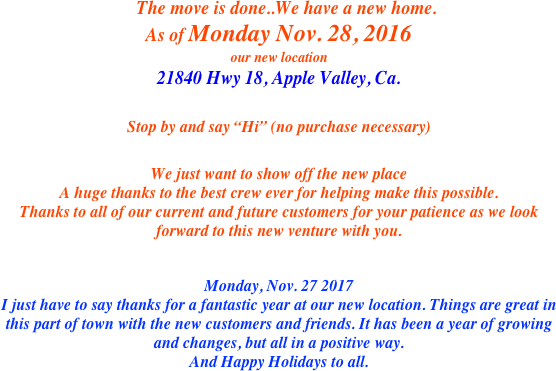 
    The move is done..We have a new home. 
As of Monday Nov. 28, 2016
our new location
21840 Hwy 18, Apple Valley, Ca.
Stop by and say “Hi” (no purchase necessary) 
We just want to show off the new place
A huge thanks to the best crew ever for helping make this possible.
Thanks to all of our current and future customers for your patience as we look forward to this new venture with you.


Monday, Nov. 27 2017
I just have to say thanks for a fantastic year at our new location. Things are great in this part of town with the new customers and friends. It has been a year of growing and changes, but all in a positive way.
And Happy Holidays to all.
